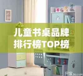 儿童书桌品牌排行榜TOP榜,专业评测与选购指南