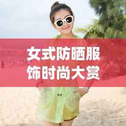 女式防晒服饰时尚大赏,最新款图片一网打尽!